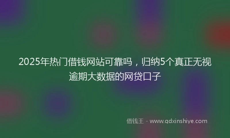 2025年热门借钱网站可靠吗，归纳5个真正无视逾期大数据的网贷口子
