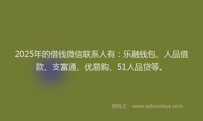 2025年的借钱微信联系人有：乐融钱包、人品借款、支富通、优易购、51人品贷等。