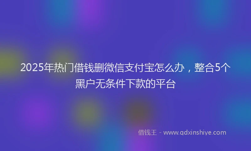 2025年热门借钱删微信支付宝怎么办，整合5个黑户无条件下款的平台
