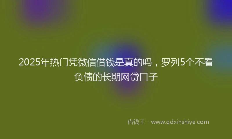 2025年热门凭微信借钱是真的吗，罗列5个不看负债的长期网贷口子