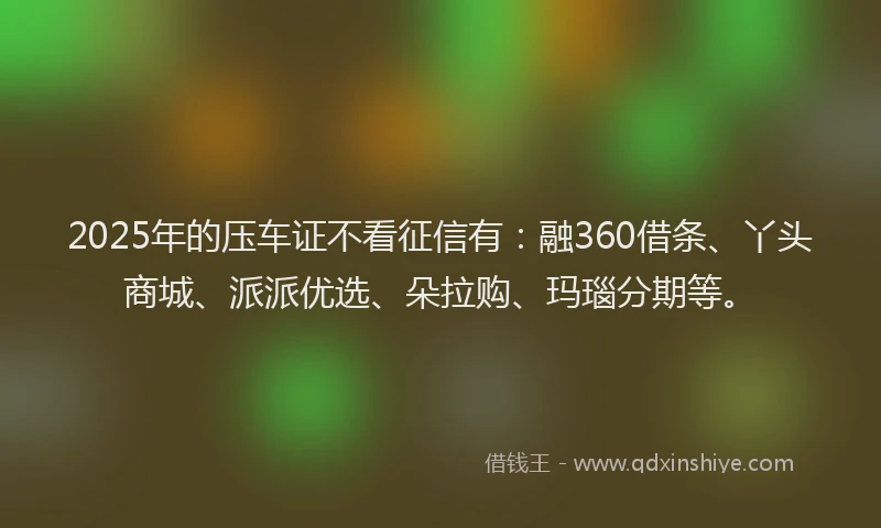 2025年的压车证不看征信有：融360借条、丫头商城、派派优选、朵拉购、玛瑙分期等。
