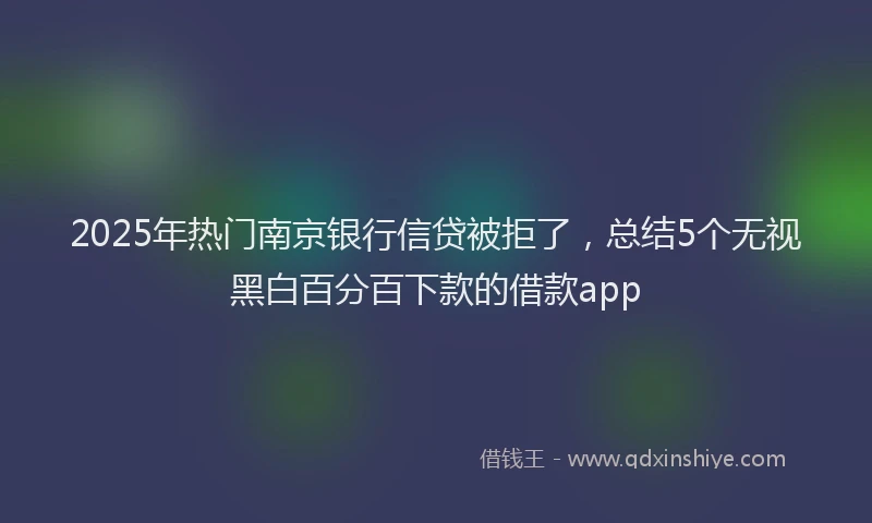 2025年热门南京银行信贷被拒了，总结5个无视黑白百分百下款的借款app