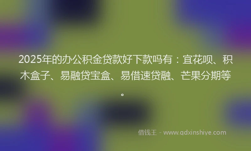 2025年的办公积金贷款好下款吗有：宜花呗、积木盒子、易融贷宝盒、易借速贷融、芒果分期等。