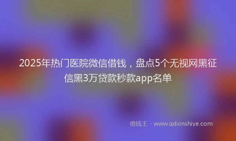 2025年热门医院微信借钱，盘点5个无视网黑征信黑3万贷款秒款app名单