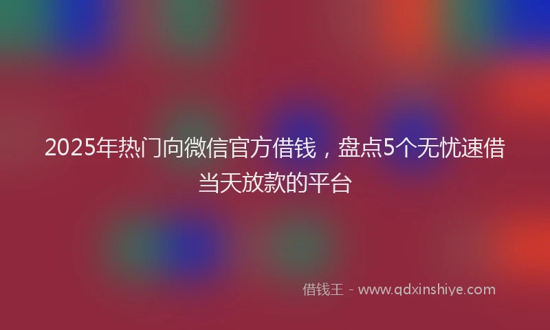 2025年热门向微信官方借钱，盘点5个无忧速借当天放款的平台