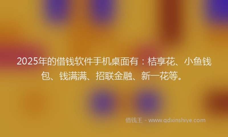 2025年的借钱软件手机桌面有：桔享花、小鱼钱包、钱满满、招联金融、新一花等。