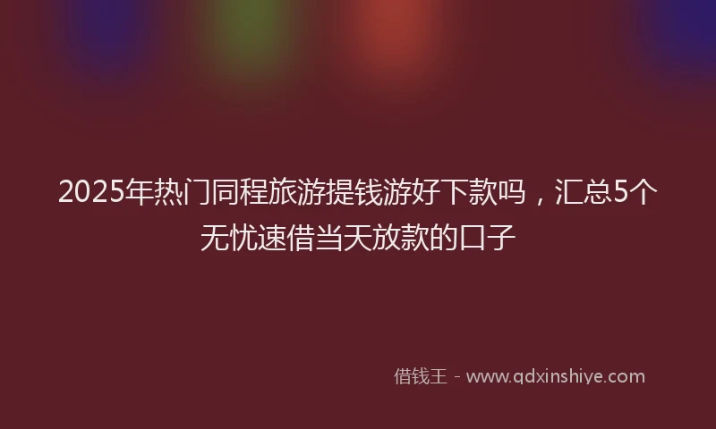 2025年热门同程旅游提钱游好下款吗，汇总5个无忧速借当天放款的口子