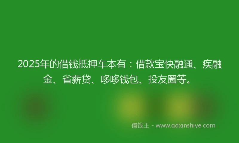 2025年的借钱抵押车本有：借款宝快融通、疾融金、省薪贷、哆哆钱包、投友圈等。