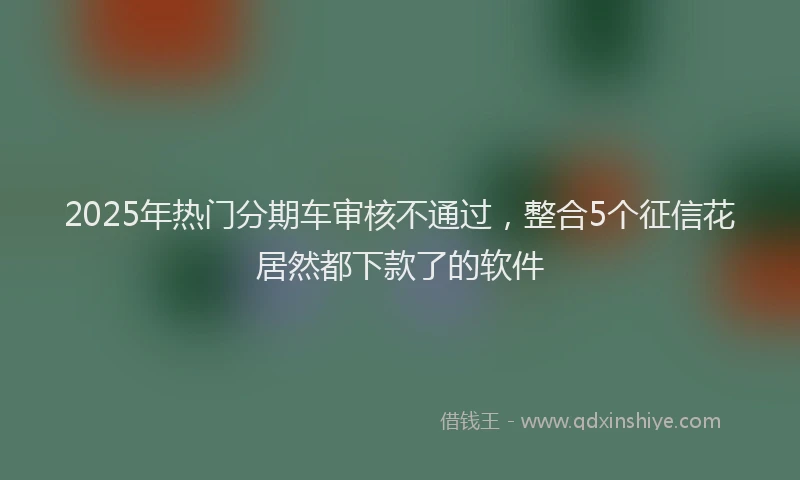 2025年热门分期车审核不通过，整合5个征信花居然都下款了的软件