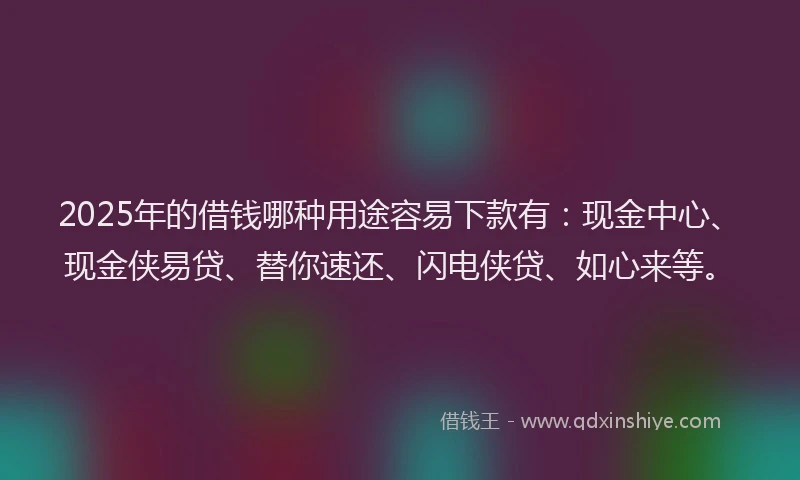 2025年的借钱哪种用途容易下款有：现金中心、现金侠易贷、替你速还、闪电侠贷、如心来等。