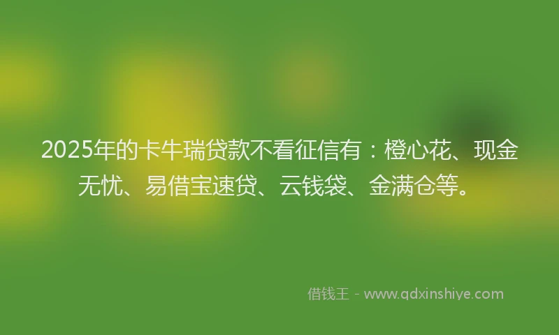 2025年的卡牛瑞贷款不看征信有：橙心花、现金无忧、易借宝速贷、云钱袋、金满仓等。