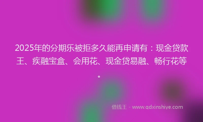 2025年的分期乐被拒多久能再申请有：现金贷款王、疾融宝盒、会用花、现金贷易融、畅行花等。