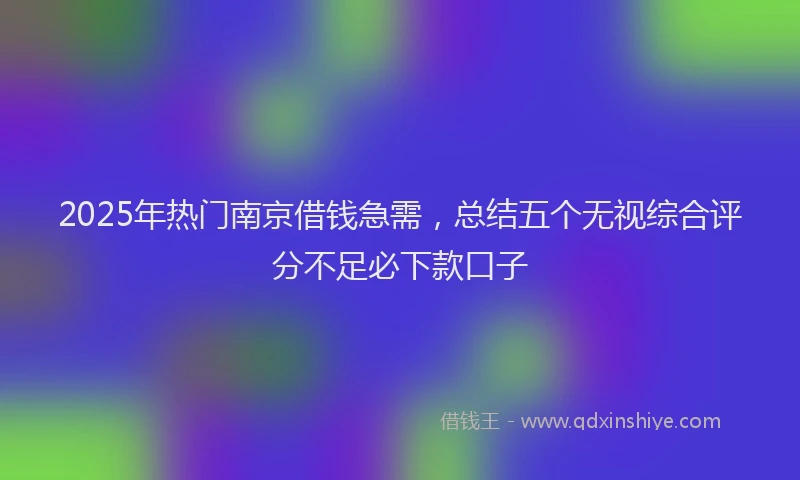 2025年热门南京借钱急需，总结五个无视综合评分不足必下款口子