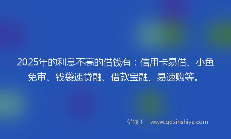 2025年的利息不高的借钱有：信用卡易借、小鱼免审、钱袋速贷融、借款宝融、易速购等。