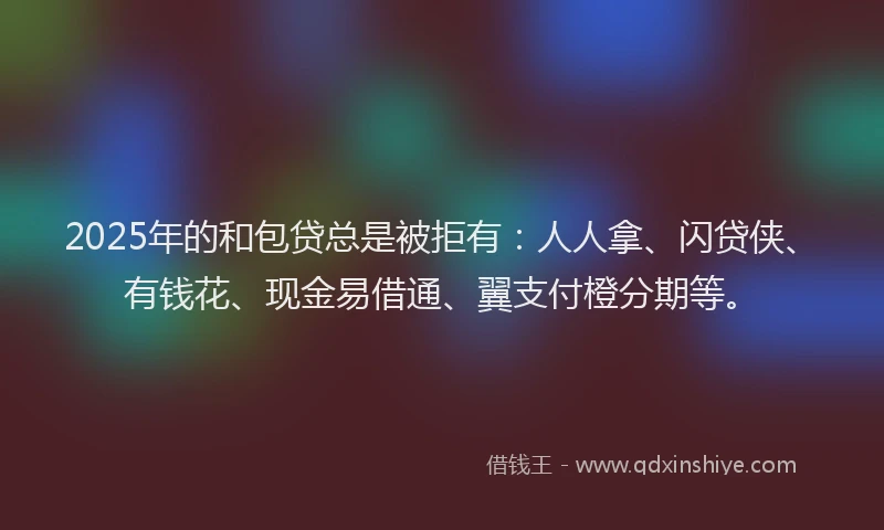 2025年的和包贷总是被拒有：人人拿、闪贷侠、有钱花、现金易借通、翼支付橙分期等。