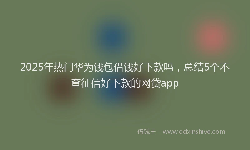 2025年热门华为钱包借钱好下款吗，总结5个不查征信好下款的网贷app