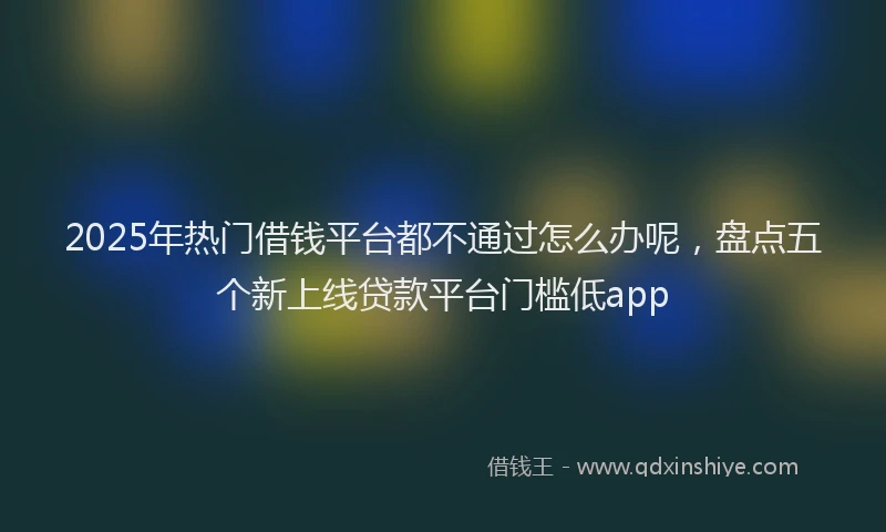 2025年热门借钱平台都不通过怎么办呢，盘点五个新上线贷款平台门槛低app