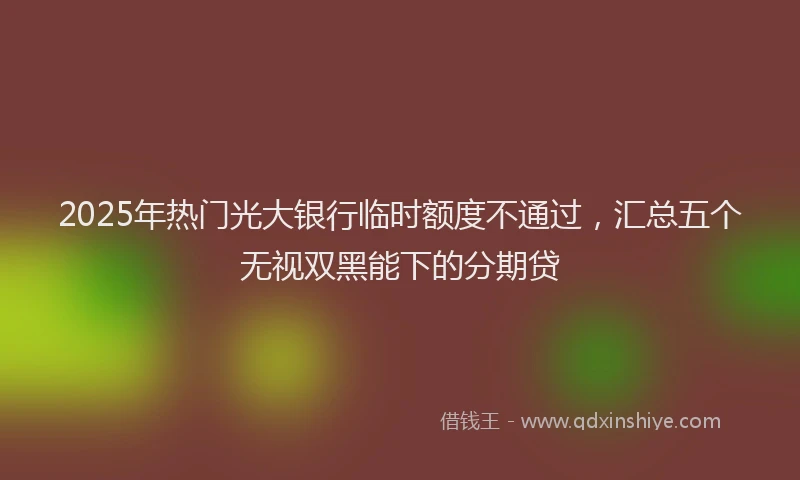 2025年热门光大银行临时额度不通过，汇总五个无视双黑能下的分期贷