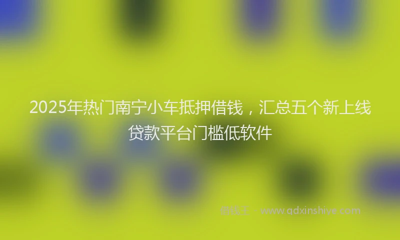 2025年热门南宁小车抵押借钱，汇总五个新上线贷款平台门槛低软件