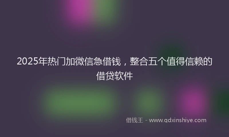 2025年热门加微信急借钱，整合五个值得信赖的借贷软件