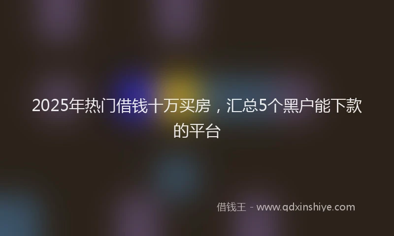2025年热门借钱十万买房，汇总5个黑户能下款的平台