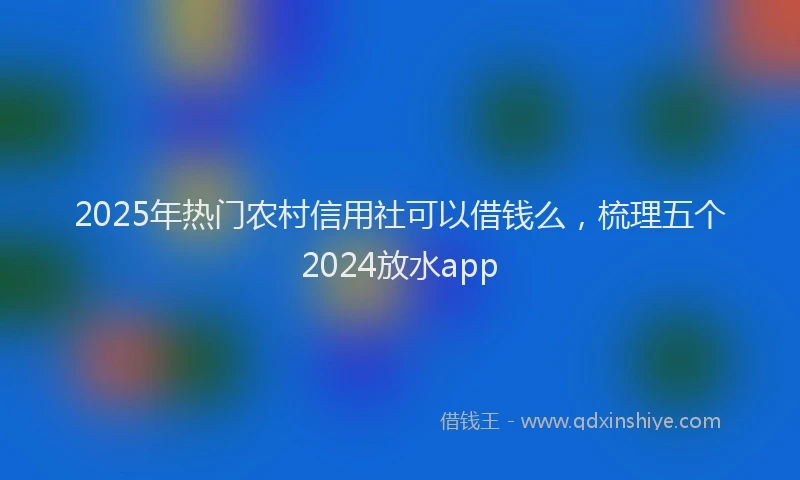 2025年热门农村信用社可以借钱么，梳理五个2024放水app