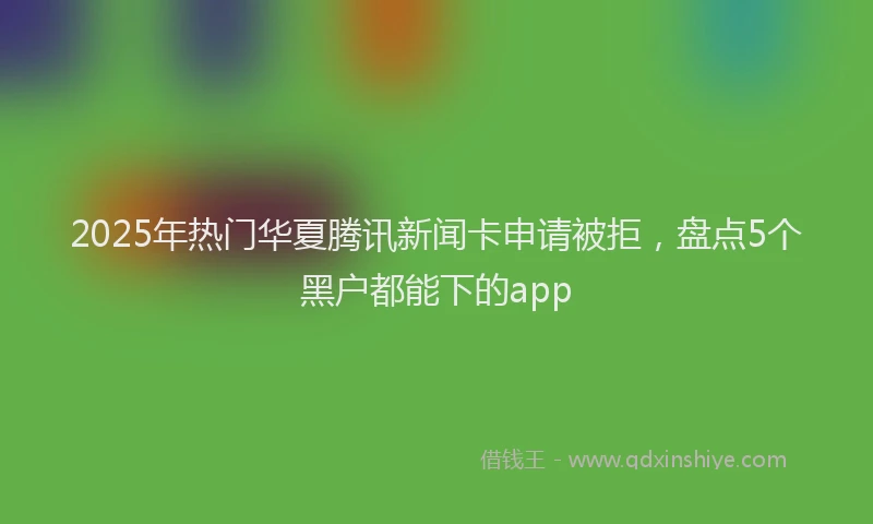 2025年热门华夏腾讯新闻卡申请被拒，盘点5个黑户都能下的app