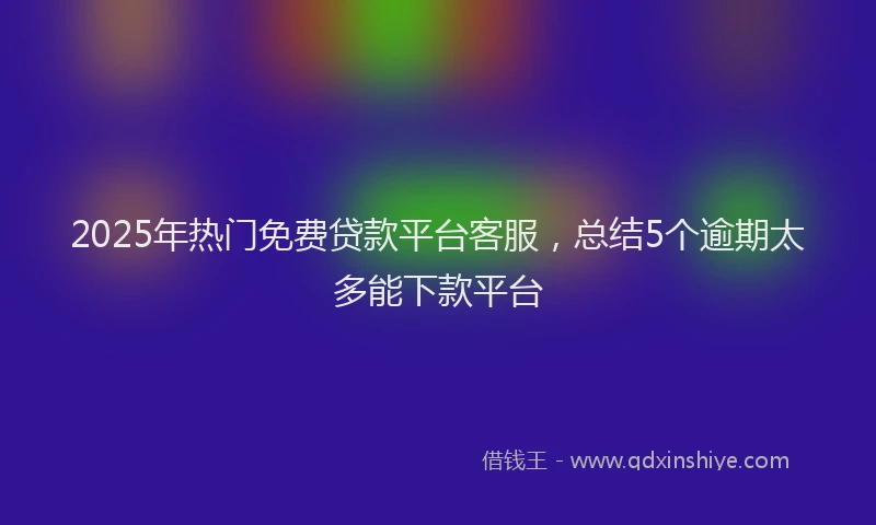 2025年热门免费贷款平台客服，总结5个逾期太多能下款平台