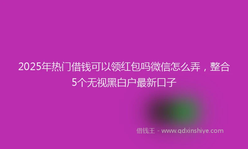 2025年热门借钱可以领红包吗微信怎么弄，整合5个无视黑白户最新口子
