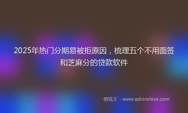 2025年热门分期易被拒原因，梳理五个不用面签和芝麻分的贷款软件