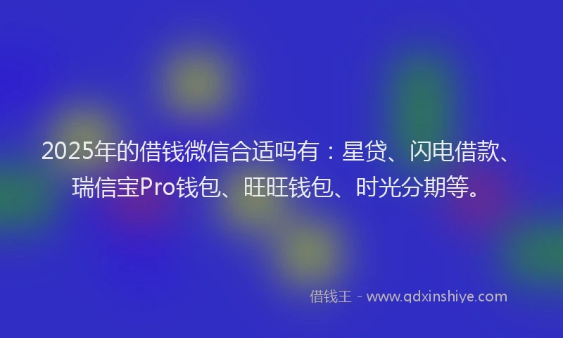 2025年的借钱微信合适吗有：星贷、闪电借款、瑞信宝Pro钱包、旺旺钱包、时光分期等。
