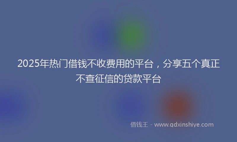 2025年热门借钱不收费用的平台，分享五个真正不查征信的贷款平台