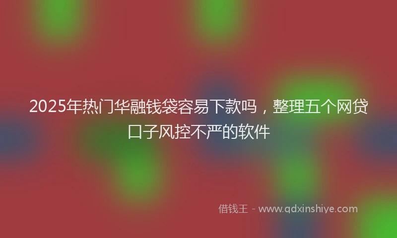 2025年热门华融钱袋容易下款吗，整理五个网贷口子风控不严的软件