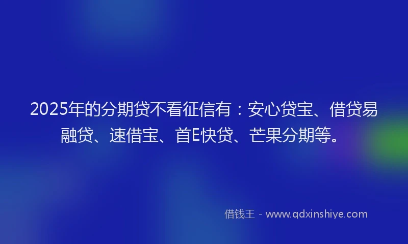 2025年的分期贷不看征信有：安心贷宝、借贷易融贷、速借宝、首E快贷、芒果分期等。