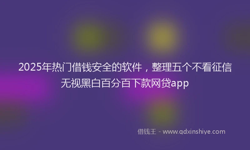 2025年热门借钱安全的软件，整理五个不看征信无视黑白百分百下款网贷app
