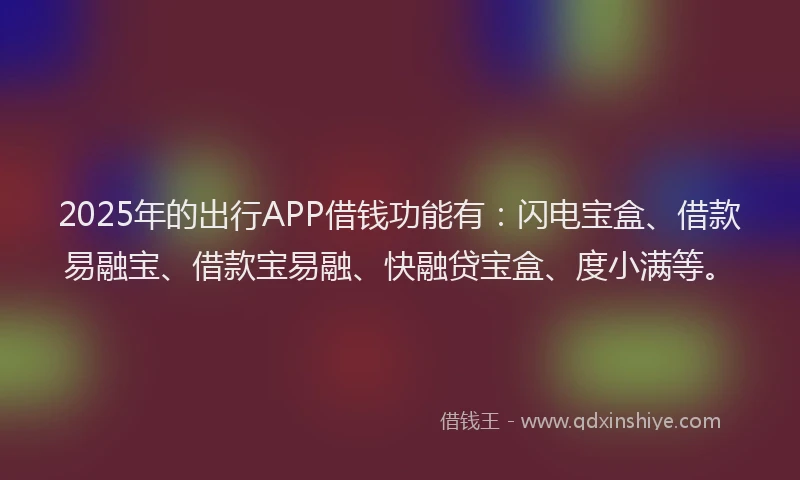 2025年的出行APP借钱功能有：闪电宝盒、借款易融宝、借款宝易融、快融贷宝盒、度小满等。