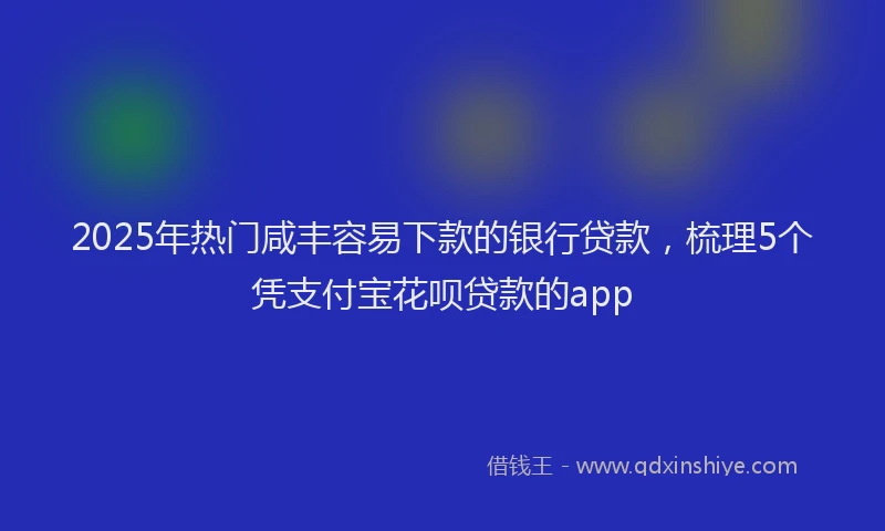 2025年热门咸丰容易下款的银行贷款，梳理5个凭支付宝花呗贷款的app