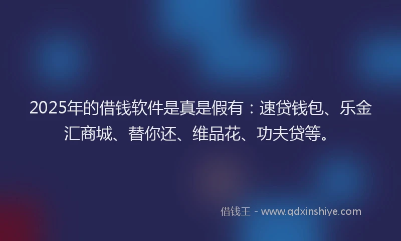 2025年的借钱软件是真是假有：速贷钱包、乐金汇商城、替你还、维品花、功夫贷等。