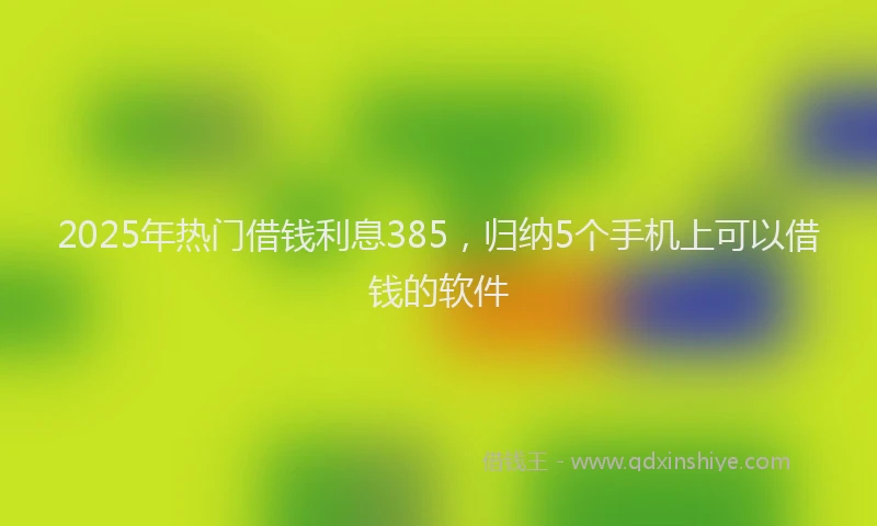 2025年热门借钱利息385，归纳5个手机上可以借钱的软件