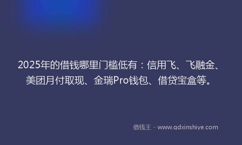 2025年的借钱哪里门槛低有：信用飞、飞融金、美团月付取现、金瑞Pro钱包、借贷宝盒等。