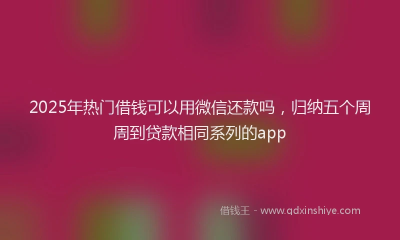 2025年热门借钱可以用微信还款吗，归纳五个周周到贷款相同系列的app