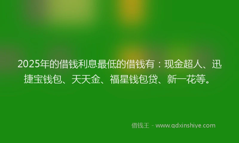 2025年的借钱利息最低的借钱有：现金超人、迅捷宝钱包、天天金、福星钱包贷、新一花等。