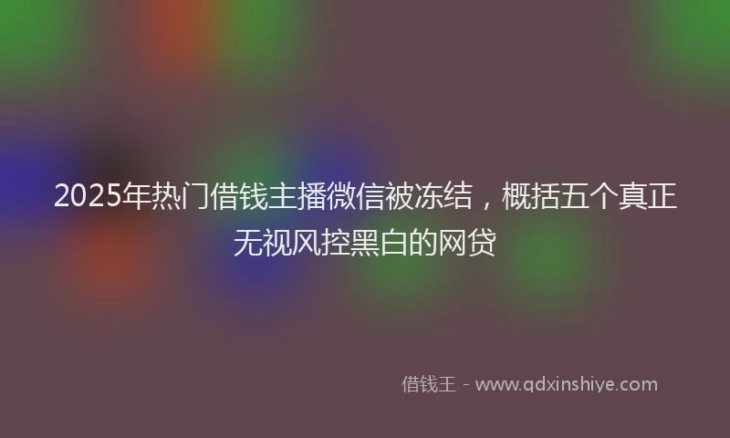 2025年热门借钱主播微信被冻结，概括五个真正无视风控黑白的网贷