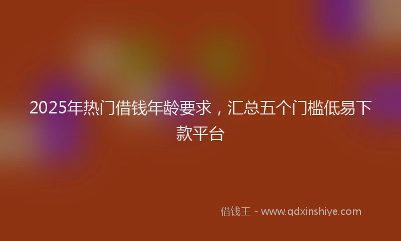 2025年热门借钱年龄要求，汇总五个门槛低易下款平台