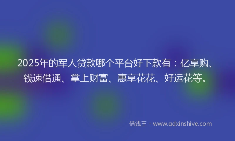 2025年的军人贷款哪个平台好下款有：亿享购、钱速借通、掌上财富、惠享花花、好运花等。