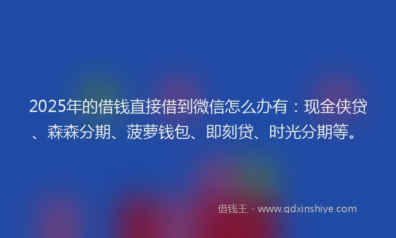 2025年的借钱直接借到微信怎么办有：现金侠贷、森森分期、菠萝钱包、即刻贷、时光分期等。