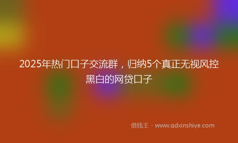2025年热门口子交流群，归纳5个真正无视风控黑白的网贷口子
