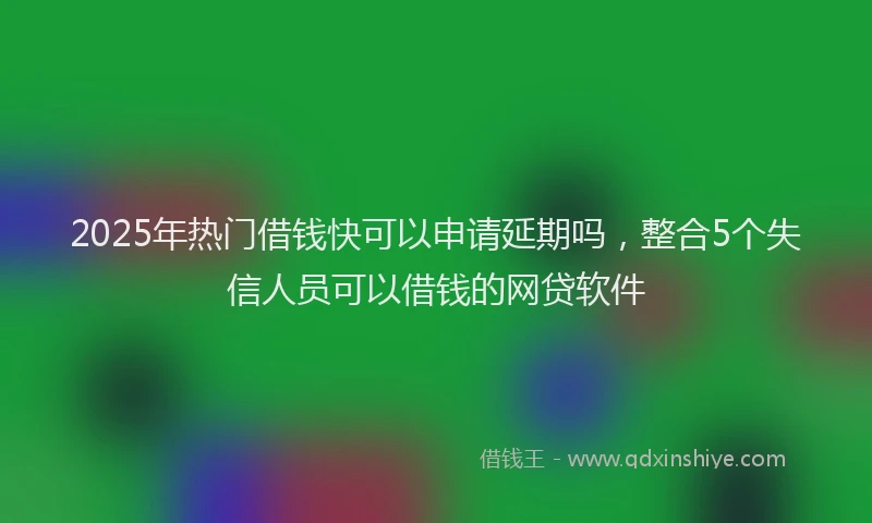 2025年热门借钱快可以申请延期吗，整合5个失信人员可以借钱的网贷软件