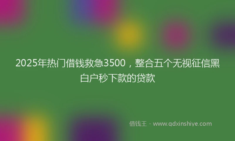 2025年热门借钱救急3500，整合五个无视征信黑白户秒下款的贷款