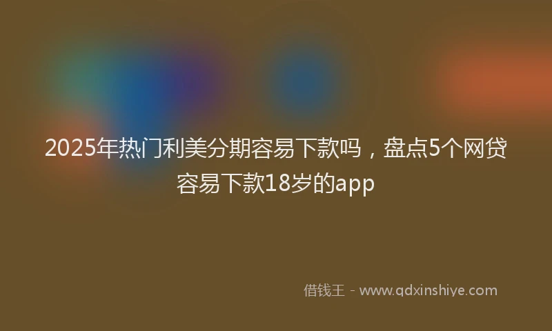 2025年热门利美分期容易下款吗，盘点5个网贷容易下款18岁的app